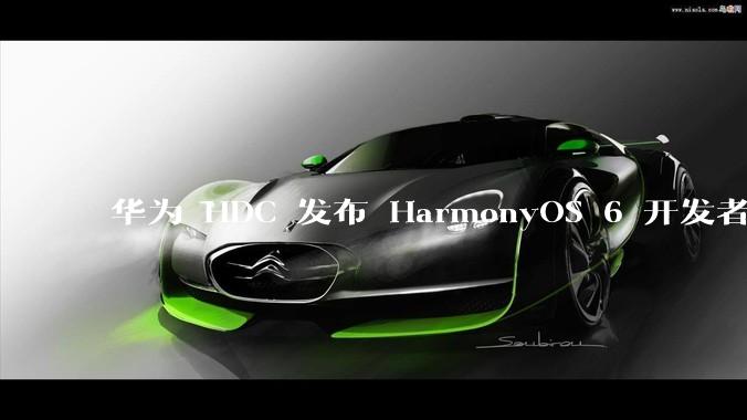 华为 HDC 发布 HarmonyOS 6 开发者 beta 版对应用开发者和鸿蒙生态有哪些影响？
